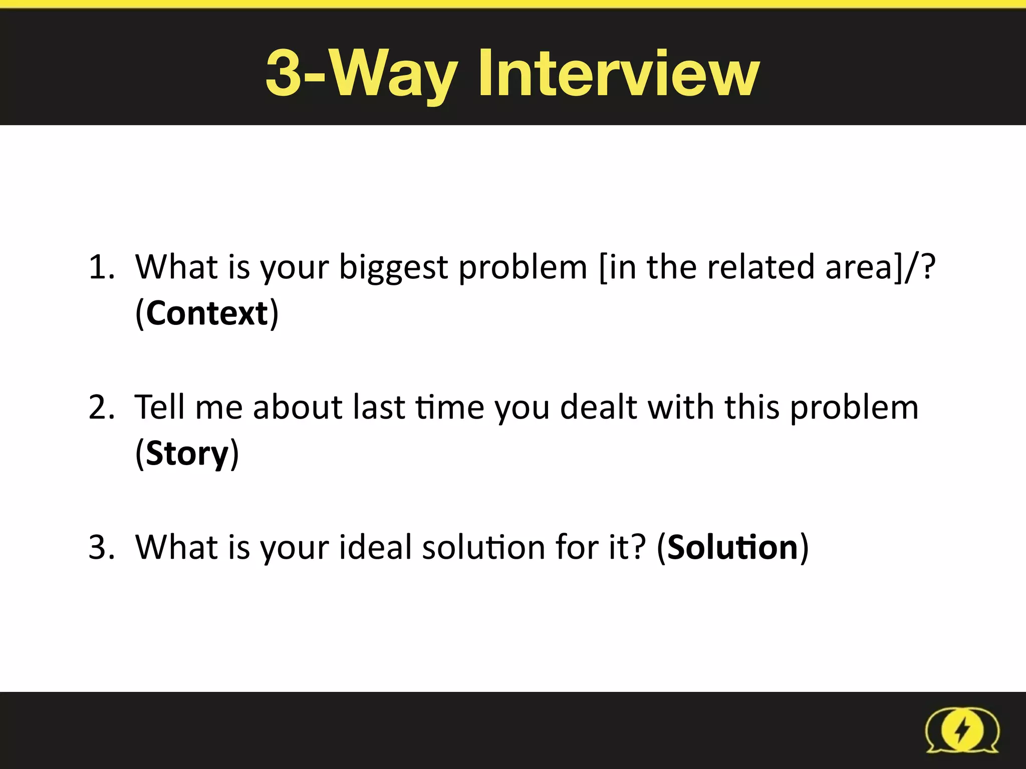3-Way Interview
1. What	
  is	
  your	
  biggest	
  problem	
  [in	
  the	
  related	
  area]/?	
  
(Context)	
  
2. Tell	
  me	
  about	
  last	
  8me	
  you	
  dealt	
  with	
  this	
  problem	
  
(Story)	
  
3. What	
  is	
  your	
  ideal	
  solu8on	
  for	
  it?	
  (Solu1on)
 