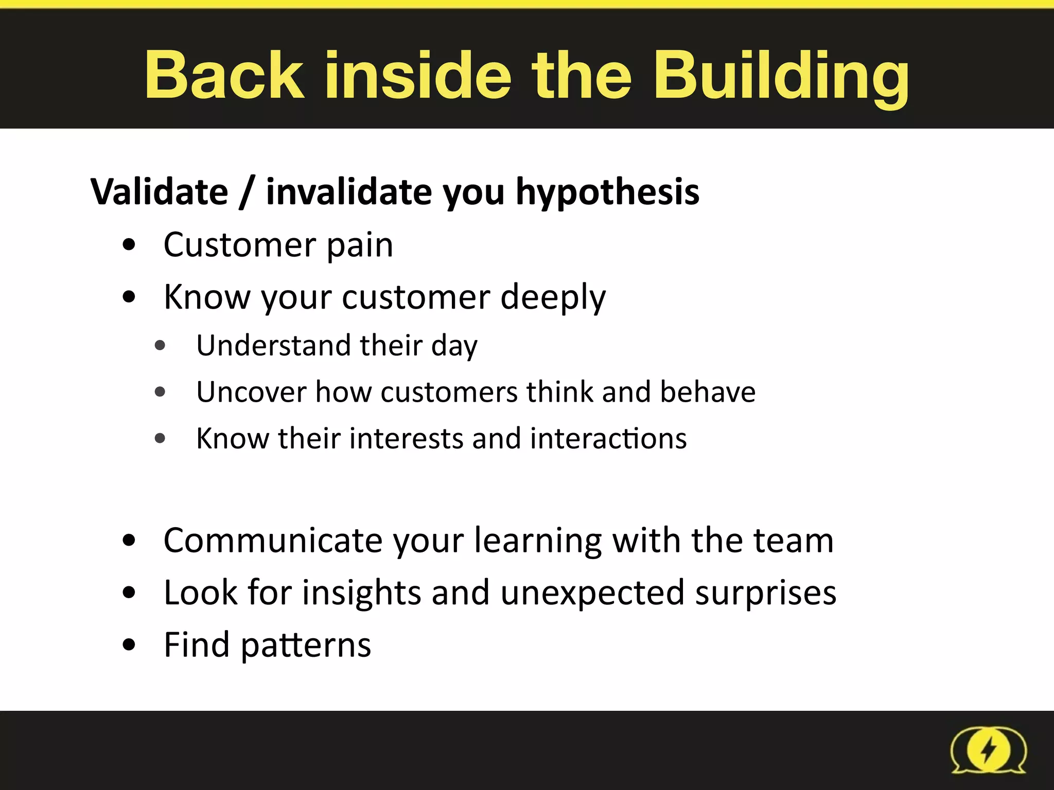 Back inside the Building
Validate	
  /	
  invalidate	
  you	
  hypothesis	
  
• Customer	
  pain	
  
• Know	
  your	
  customer	
  deeply	
  
• Understand	
  their	
  day	
  
• Uncover	
  how	
  customers	
  think	
  and	
  behave	
  
• Know	
  their	
  interests	
  and	
  interac8ons	
  
• Communicate	
  your	
  learning	
  with	
  the	
  team	
  
• Look	
  for	
  insights	
  and	
  unexpected	
  surprises	
  
• Find	
  paberns
 