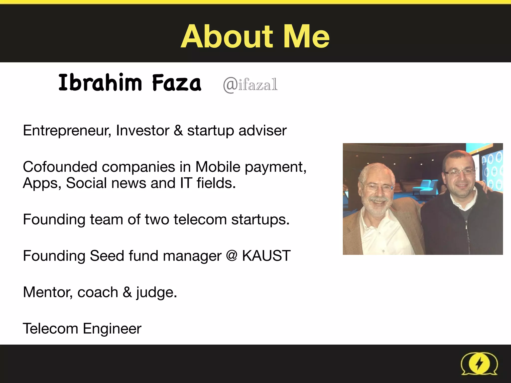 About Me
Ibrahim Faza @ifaza1  
Entrepreneur, Investor & startup adviser

Cofounded companies in Mobile payment,  
Apps, Social news and IT ﬁelds.

Founding team of two telecom startups.

Founding Seed fund manager @ KAUST

Mentor, coach & judge. 

Telecom Engineer
 