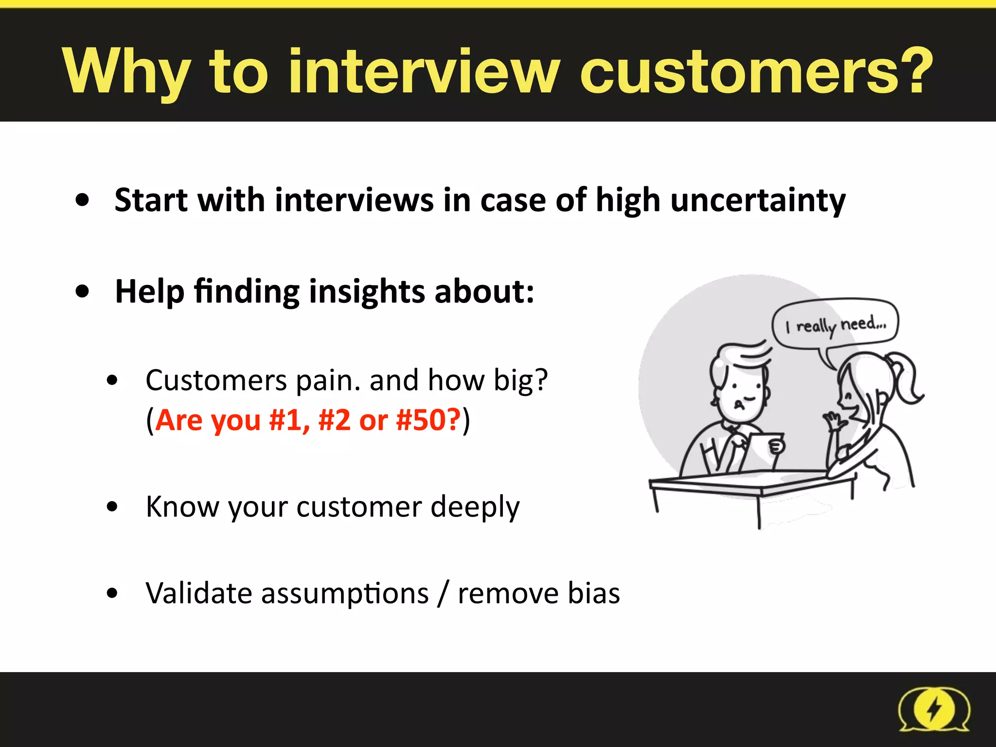 Why to interview customers?
• Start	
  with	
  interviews	
  in	
  case	
  of	
  high	
  uncertainty	
  
• Help	
  ﬁnding	
  insights	
  about:	
  
• Customers	
  pain.	
  and	
  how	
  big?	
   
(Are	
  you	
  #1,	
  #2	
  or	
  #50?)	
  
• Know	
  your	
  customer	
  deeply	
  
• Validate	
  assump8ons	
  /	
  remove	
  bias
 