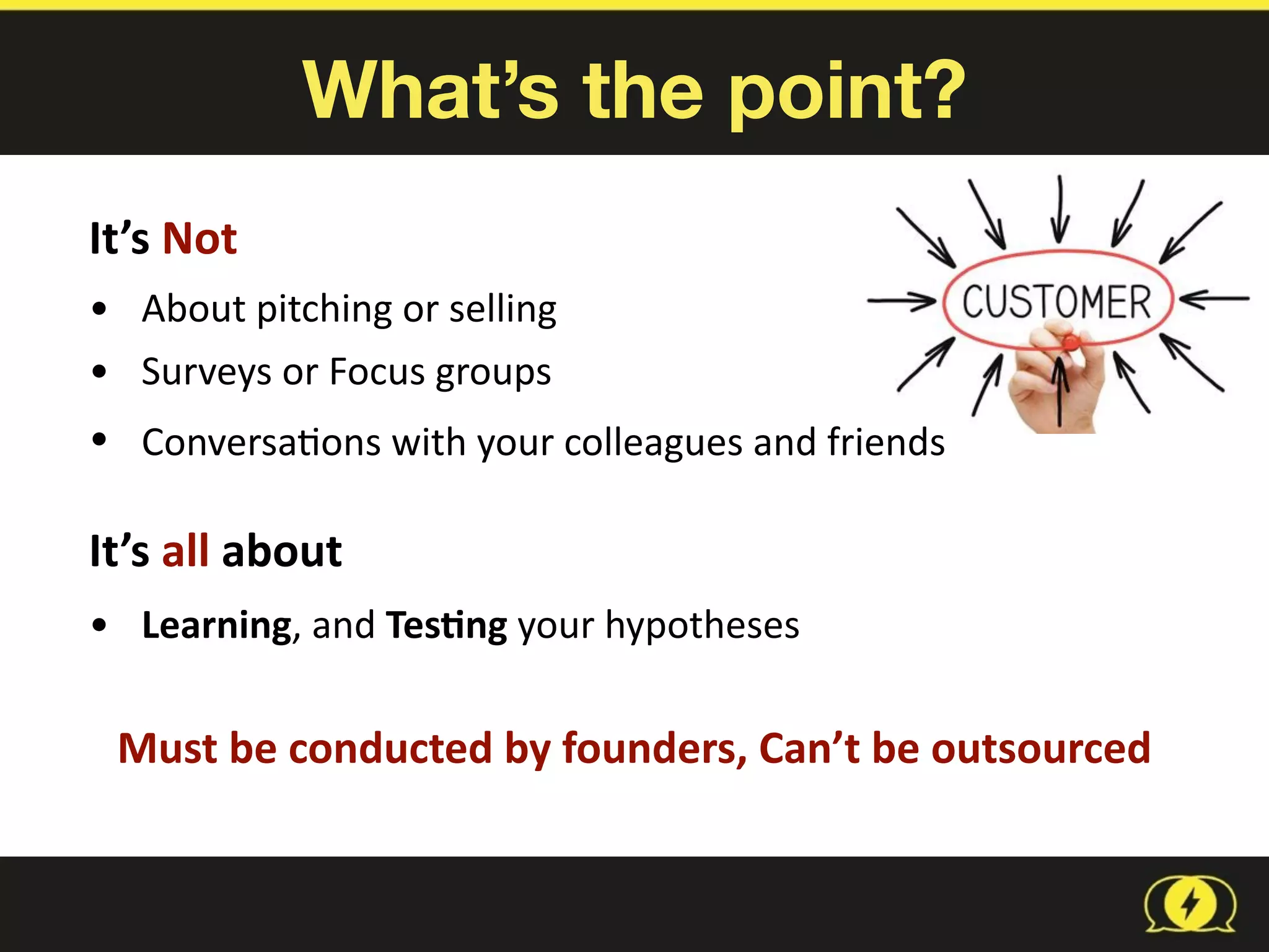 What’s the point?
It’s	
  Not	
  
• About	
  pitching	
  or	
  selling	
  
• Surveys	
  or	
  Focus	
  groups	
  
• Conversa8ons	
  with	
  your	
  colleagues	
  and	
  friends 
It’s	
  all	
  about	
  	
  
• Learning,	
  and	
  Tes1ng	
  your	
  hypotheses
Must	
  be	
  conducted	
  by	
  founders,	
  Can’t	
  be	
  outsourced	
  
 