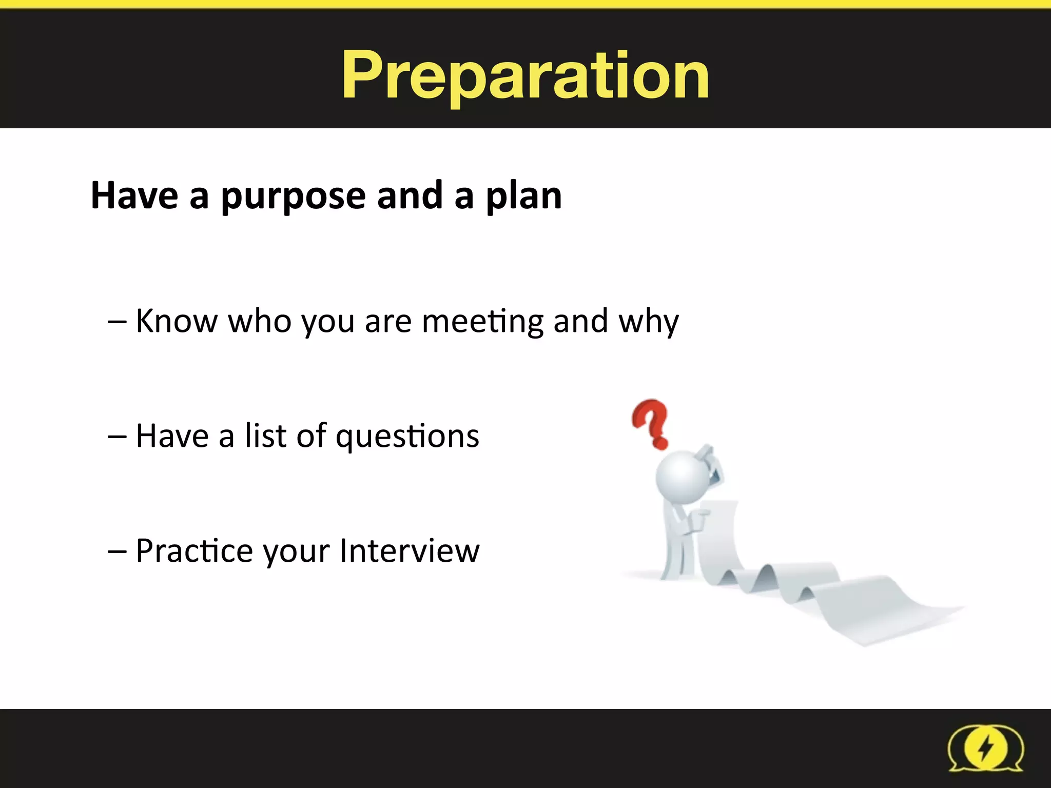 Preparation
Have	
  a	
  purpose	
  and	
  a	
  plan	
  
–	
  Know	
  who	
  you	
  are	
  mee8ng	
  and	
  why	
  
–	
  Have	
  a	
  list	
  of	
  ques8ons	
  
–	
  Prac8ce	
  your	
  Interview	
  
 