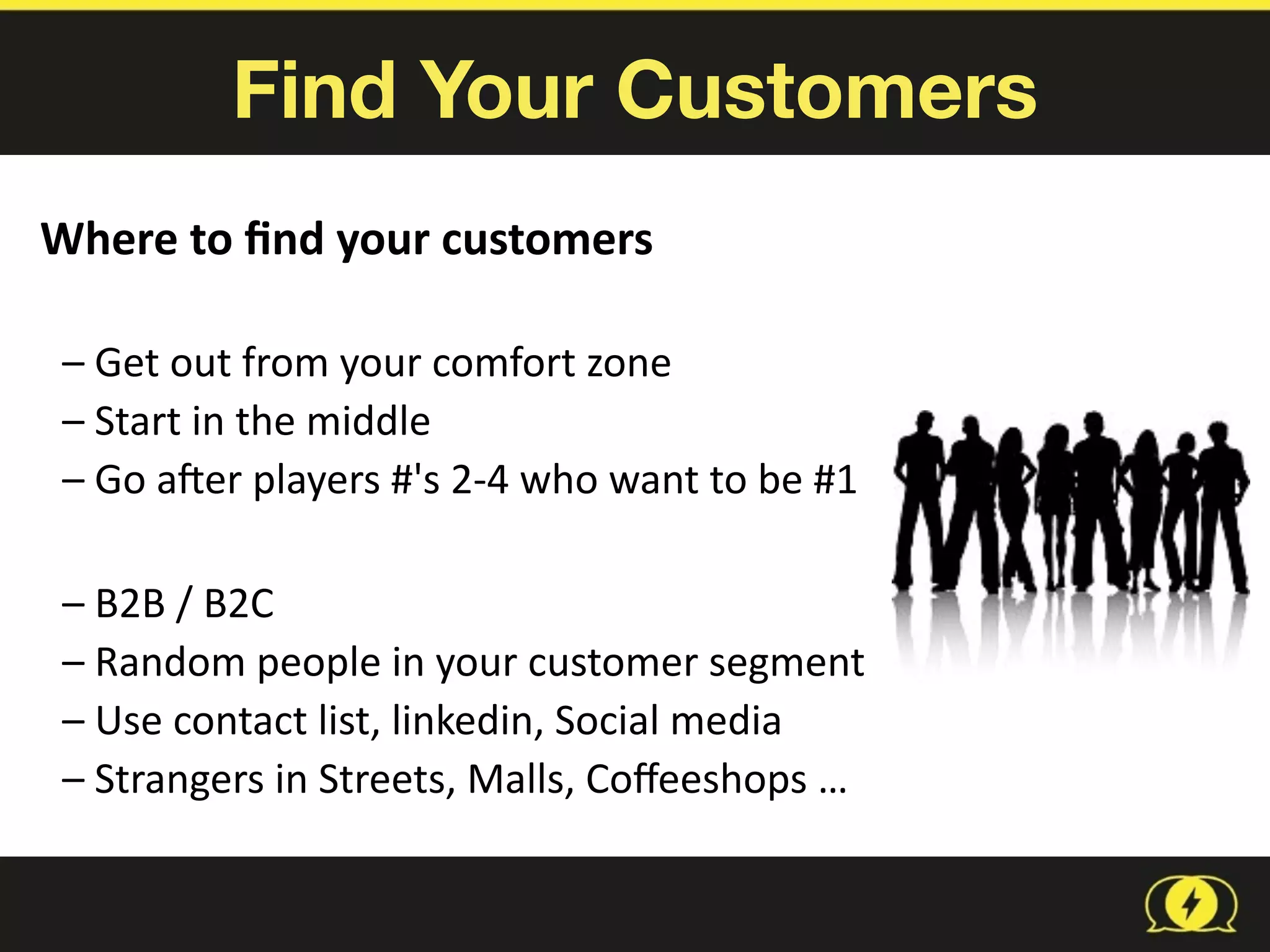 Find Your Customers
Where	
  to	
  ﬁnd	
  your	
  customers	
  
–	
  Get	
  out	
  from	
  your	
  comfort	
  zone	
  
–	
  Start	
  in	
  the	
  middle	
  	
  
–	
  Go	
  aRer	
  players	
  #'s	
  2-­‐4	
  who	
  want	
  to	
  be	
  #1	
  
–	
  B2B	
  /	
  B2C	
  
–	
  Random	
  people	
  in	
  your	
  customer	
  segment	
  
–	
  Use	
  contact	
  list,	
  linkedin,	
  Social	
  media	
  
–	
  Strangers	
  in	
  Streets,	
  Malls,	
  Coﬀeeshops	
  …
 