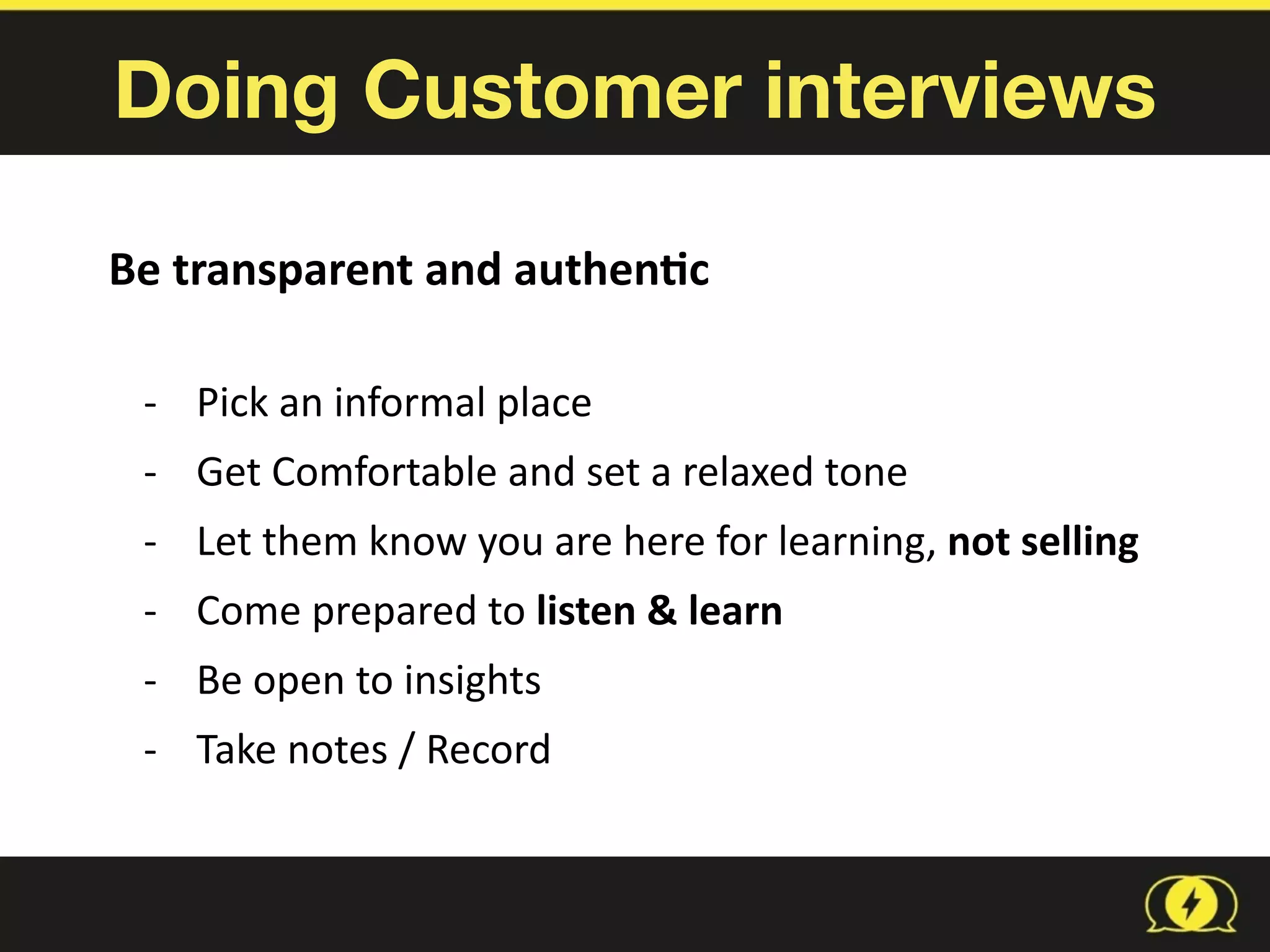Doing Customer interviews
Be	
  transparent	
  and	
  authen1c	
  
-­‐ Pick	
  an	
  informal	
  place	
  
-­‐ Get	
  Comfortable	
  and	
  set	
  a	
  relaxed	
  tone	
  
-­‐ Let	
  them	
  know	
  you	
  are	
  here	
  for	
  learning,	
  not	
  selling	
  
-­‐ Come	
  prepared	
  to	
  listen	
  &	
  learn	
  
-­‐ Be	
  open	
  to	
  insights	
  
-­‐ Take	
  notes	
  /	
  Record
 