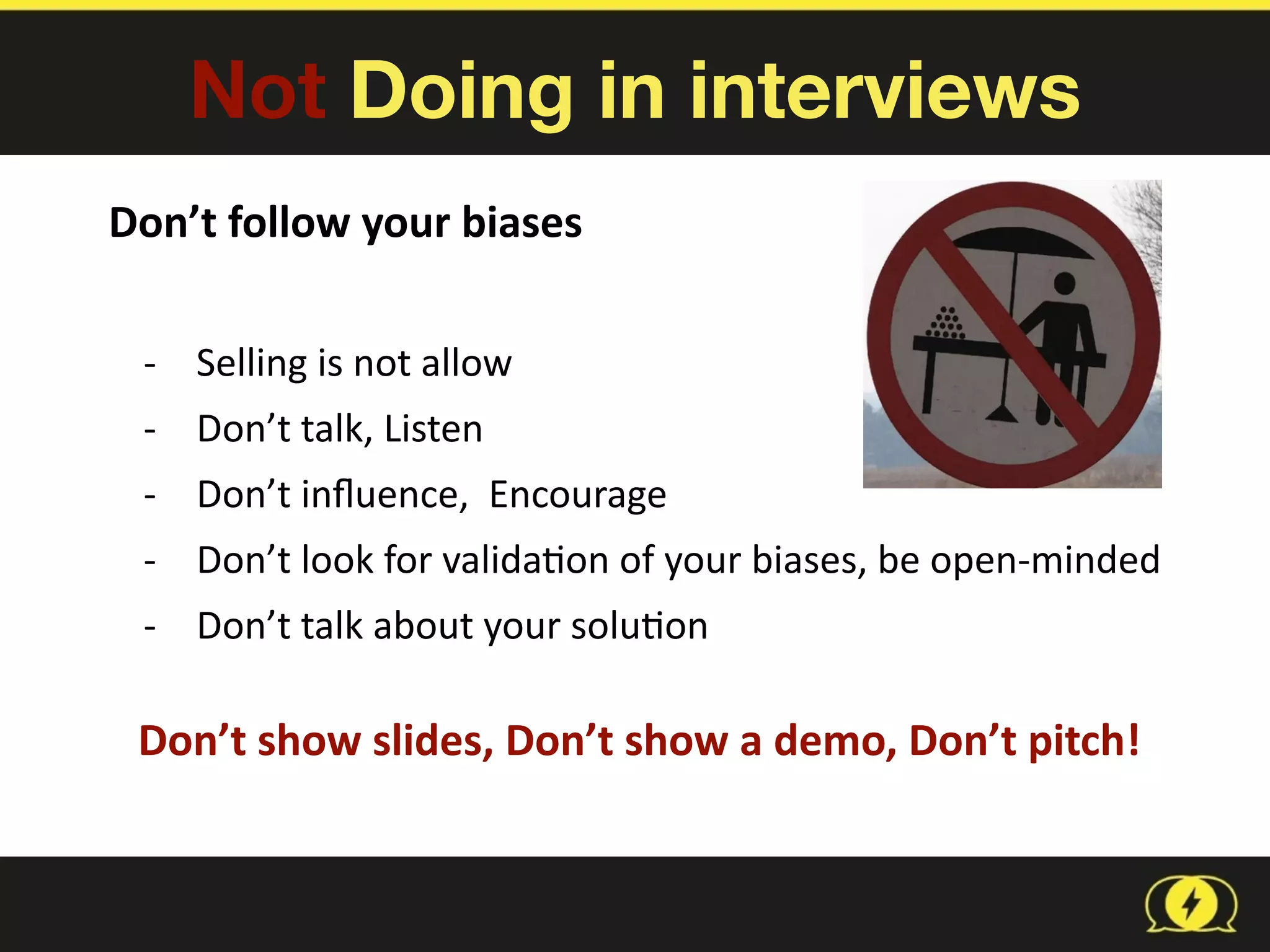 Not Doing in interviews
Don’t	
  follow	
  your	
  biases	
  	
  
-­‐ Selling	
  is	
  not	
  allow	
  
-­‐ Don’t	
  talk,	
  Listen	
  
-­‐ Don’t	
  inﬂuence,	
  	
  Encourage	
  
-­‐ Don’t	
  look	
  for	
  valida8on	
  of	
  your	
  biases,	
  be	
  open-­‐minded	
  
-­‐ Don’t	
  talk	
  about	
  your	
  solu8on
Don’t	
  show	
  slides,	
  Don’t	
  show	
  a	
  demo,	
  Don’t	
  pitch!
 