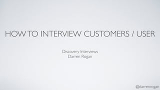 HOW TO INTERVIEW CUSTOMERS / USER 
@darrenrogan 
Discovery Interviews 
Darren Rogan 
 