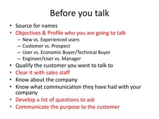 Before you talk
• Source for names
• Objectives & Profile who you are going to talk
    –   New vs. Experienced users
    –   Customer vs. Prospect
    –   User vs. Economic Buyer/Technical Buyer
    –   Engineer/User vs. Manager
• Qualify the customer you want to talk to
• Clear it with sales staff
• Know about the company
• Know what communication they have had with your
  company
• Develop a list of questions to ask
• Communicate the purpose to the customer
 