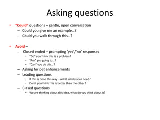 Asking questions
•   “Could” questions – gentle, open conversation
     – Could you give me an example…?
     – Could you walk through this…?

•   Avoid –
     – Closed ended – prompting ‘yes’/’no’ responses
         • “Do” you think this is a problem?
         • “Are” you going to…?
         • “Can” you do this…?
     – Asking for pet enhancements
     – Leading questions
         • If this is done this way …will it satisfy your need?
         • Don’t you think this is better than the other?
     – Biased questions
         • We are thinking about this idea, what do you think about it?
 