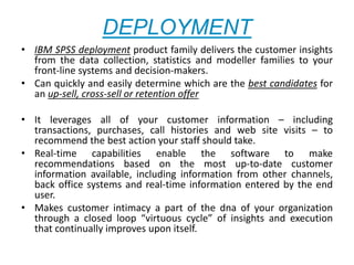 DEPLOYMENT
• IBM SPSS deployment product family delivers the customer insights
from the data collection, statistics and modeller families to your
front-line systems and decision-makers.
• Can quickly and easily determine which are the best candidates for
an up-sell, cross-sell or retention offer
• It leverages all of your customer information – including
transactions, purchases, call histories and web site visits – to
recommend the best action your staff should take.
• Real-time capabilities enable the software to make
recommendations based on the most up-to-date customer
information available, including information from other channels,
back office systems and real-time information entered by the end
user.
• Makes customer intimacy a part of the dna of your organization
through a closed loop “virtuous cycle” of insights and execution
that continually improves upon itself.
 