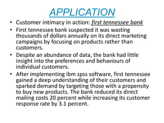 APPLICATION
• Customer intimacy in action: first tennessee bank
• First tennessee bank suspected it was wasting
thousands of dollars annually on its direct marketing
campaigns by focusing on products rather than
customers.
• Despite an abundance of data, the bank had little
insight into the preferences and behaviours of
individual customers.
• After implementing ibm spss software, first tennessee
gained a deep understanding of their customers and
sparked demand by targeting those with a propensity
to buy new products. The bank reduced its direct
mailing costs 20 percent while increasing its customer
response rate by 3.1 percent.
 
