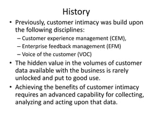 History
• Previously, customer intimacy was build upon
the following disciplines:
– Customer experience management (CEM),
– Enterprise feedback management (EFM)
– Voice of the customer (VOC)
• The hidden value in the volumes of customer
data available with the business is rarely
unlocked and put to good use.
• Achieving the benefits of customer intimacy
requires an advanced capability for collecting,
analyzing and acting upon that data.
 
