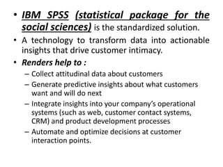 • IBM SPSS (statistical package for the
social sciences) is the standardized solution.
• A technology to transform data into actionable
insights that drive customer intimacy.
• Renders help to :
– Collect attitudinal data about customers
– Generate predictive insights about what customers
want and will do next
– Integrate insights into your company’s operational
systems (such as web, customer contact systems,
CRM) and product development processes
– Automate and optimize decisions at customer
interaction points.
 