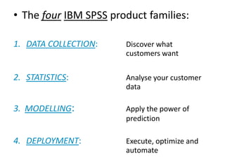 • The four IBM SPSS product families:
1. DATA COLLECTION: Discover what
customers want
2. STATISTICS: Analyse your customer
data
3. MODELLING: Apply the power of
prediction
4. DEPLOYMENT: Execute, optimize and
automate
 