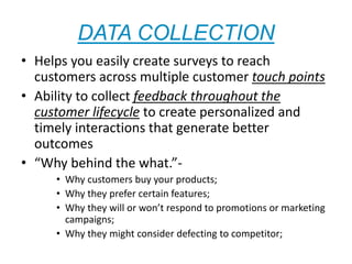 DATA COLLECTION
• Helps you easily create surveys to reach
customers across multiple customer touch points
• Ability to collect feedback throughout the
customer lifecycle to create personalized and
timely interactions that generate better
outcomes
• “Why behind the what.”-
• Why customers buy your products;
• Why they prefer certain features;
• Why they will or won’t respond to promotions or marketing
campaigns;
• Why they might consider defecting to competitor;
 