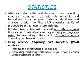 STATISTICS
• After capturing attitudinal data with data collection,
you can combine that with demographic and
behavioural data in your customer database and
analyse it with the IBM SPSS statistics family of
products to extract even more insights.
• It determines which customers will most likely respond
favourably to marketing campaigns, analyzes response
rates to marketing offers and classifies contacts
according to characteristics.
• Using recency, frequency and monetary (RFM)
analysis :
– Increase the effectiveness of campaigns
– Decreasing marketing costs because you know precisely
which customers to target.
 