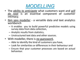 MODELLING
• The ability to anticipate what customers want and will
do next is an essential component of customer
intimacy.
• Ibm spss modeller - a versatile data and text analytics
workbench
– It enables you to build powerful predictive models using
survey data from data collection,
– Analytic results from statistics,
– Unstructured text data and other sources.
• With modeller, there is no guesswork,
– Able to identify the kind of customers you have,
– Look for similarities or differences in their behaviour and
– Ensure that your customer processes are based on actual
behaviour.
 