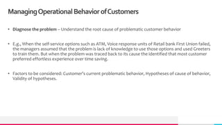 ManagingOperationalBehaviorofCustomers
• Diagnose the problem – Understand the root cause of problematic customer behavior
• E.g., When the self-service options such as ATM, Voice response units of Retail bank First Union failed,
the managers assumed that the problem is lack of knowledge to use those options and used Greeters
to train them. But when the problem was traced back to its cause the identified that most customer
preferred effortless experience over time saving.
• Factors to be considered: Customer’s current problematic behavior, Hypotheses of cause of behavior,
Validity of hypotheses.
 