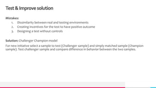 Test&Improvesolution
Mistakes:
1. Dissimilarity between real and testing environments
2. Creating incentives for the test to have positive outcome
3. Designing a test without controls
Solution: Challenger Champion model
For new initiative select a sample to test (Challenger sample) and simply matched sample (Champion
sample). Test challenger sample and compare difference in behavior between the two samples.
 