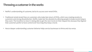 Throwingacustomerintheworks
• Netflix’s understanding of customer, led to its success over rental DVDs.
• Traditional rentals levied fines on customers who make late return of DVDs, which was creating anxiety to
customers and strong dissatisfaction. Netflix made late fee obsolete by allowing people to keep movies long as
they want. The incentive to return is being able to get the next movie on their request list, because they figured
that customers prefer to have control over how long they keep a movie.
• Hence deeper understanding customer behavior helps service businesses to thrive and vice versa.
 