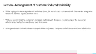 Reason–Managementofcustomerinducedvariability
• While trying to cater the preference of elite flyers, SA introduced a system which threatened a negative
feedback from its loyal customer base.
• Without identifying the customers mindset, making such decisions would hamper the customer
relationship, SA has been enjoying over the years.
• Management of variability in service operations requires a company to influence customer’s behavior.
 