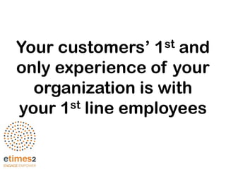 Your customers’ 1st and
only experience of your
organization is with
your 1st line employees
 