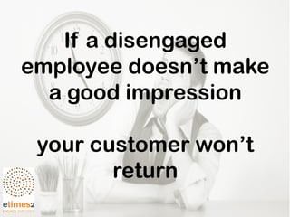 If a disengaged
employee doesn’t make
a good impression
your customer won’t
return
 