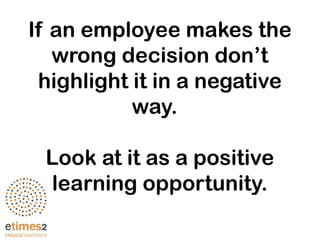 If an employee makes the
wrong decision don’t
highlight it in a negative
way.
Look at it as a positive
learning opportunity.
 