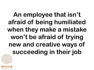 An employee that isn’t
afraid of being humiliated
when they make a mistake
won’t be afraid of trying
new and creative ways of
succeeding in their job
 