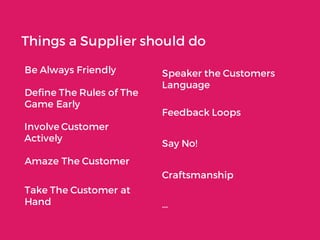 Things a Supplier should do
Be Always Friendly Speaker the Customers
Language
Define The Rules of The
Game Early
Feedback Loops
Involve Customer
Actively
Say No!
Amaze The Customer
Craftsmanship
…
Take The Customer at
Hand
 