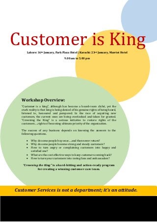 Customer is King
Lahore: 16th January, Park Plaza Hotel | Karachi: 23rd January, Marriot Hotel
9.00 am to 5.00 pm

Workshop Overview:
“Customer is a king”, although has become a board-room cliché, yet the
stark reality is that king is being denied of his genuine rights of being heard,
listened to, honoured and pampered. In the race of acquiring new
customers, the current ones are being overlooked and taken for granted.
“Crowning the King” is a serious initiative to restore rights of the
customers…..rights of becoming ultimate priority of the organization.
The success of any business depends on knowing the answers to the
following questions.






Why do some people buy once….and then never return?
Why do some people become strong and steady customers?
How to turn angry or complaining customers into happy and
satisfied one?
What are the cost effective ways to keep customers coming back?
How to turn your customers into raving fans and ambassadors?

“Crowning the King” is a hard-hitting and action-ready program
for creating a winning customer care team.

Customer Services is not a department; it’s an attitude.

 