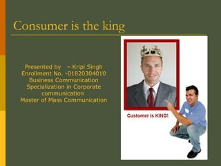 Consumer is the king  Presented by  – Kripi Singh Enrollment No. -01820304010 Business Communication Specialization in Corporate communication  Master of Mass Communication 