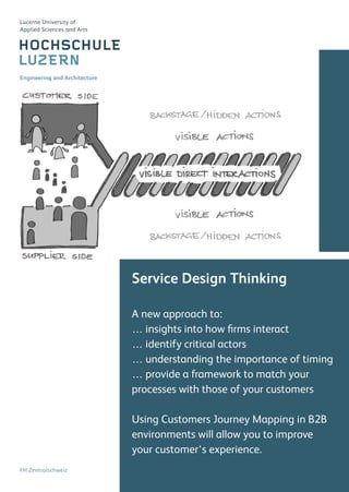 Service Design Thinking
A new approach to:
… insights into how firms interact
… identify critical actors
… understanding the importance of timing
… provide a framework to match your
processes with those of your customers
Using Customers Journey Mapping in B2B
environments will allow you to improve
your customer‘s experience.
FH Zentralschweiz
Engineering and Architecture
Lucerne University of
Applied Sciences and Arts
 