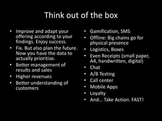Think out of the box
• Improve and adapt your
offering according to your
findings. Enjoy success.
• Fix. But also plan the future.
Now you have the data to
actually prioritize.
• Better management of
results and sales
• Higher revenues
• Better understanding of
customers
• Gamification, SMS
• Offline: Big chains go for
physical presence
• Logistics, Boxes
• Even Receipts (small paper,
A4, handwritten, digital)
• Chat
• A/B Testing
• Call center
• Mobile Apps
• Loyalty
• And… Take Action. FAST!
 