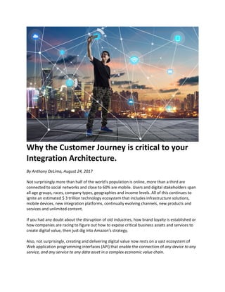 Why	the	Customer	Journey	is	critical	to	your	
Integration	Architecture.	
By	Anthony	DeLima,	August	24,	2017	
Not	surprisingly	more	than	half	of	the	world's	population	is	online,	more	than	a	third	are	
connected	to	social	networks	and	close	to	60%	are	mobile.	Users	and	digital	stakeholders	span	
all	age	groups,	races,	company	types,	geographies	and	income	levels.	All	of	this	continues	to	
ignite	an	estimated	$	3	trillion	technology	ecosystem	that	includes	infrastructure	solutions,	
mobile	devices,	new	integration	platforms,	continually	evolving	channels,	new	products	and	
services	and	unlimited	content.	
	
If	you	had	any	doubt	about	the	disruption	of	old	industries,	how	brand	loyalty	is	established	or	
how	companies	are	racing	to	figure	out	how	to	expose	critical	business	assets	and	services	to	
create	digital	value,	then	just	dig	into	Amazon's	strategy.	
	
Also,	not	surprisingly,	creating	and	delivering	digital	value	now	rests	on	a	vast	ecosystem	of	
Web	application	programming	interfaces	(API)	that	enable	the	connection	of	any	device	to	any	
service,	and	any	service	to	any	data	asset	in	a	complex	economic	value	chain.	
	
	
 