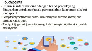 Touchpoints
• Interaksi antara customer dengan brand produk yang
ditawarkan untuk menjawab permasalahan konsumen disebut
touchpoint.
• Setiaptouchpointmemilikiperanuntukmemperkuatbrand(merek)dan
persepsikeseluruhan.
• Touchpointjugabertujuanuntukmenghindaripersepsinegativeakanproduk
ataulayanan.
 