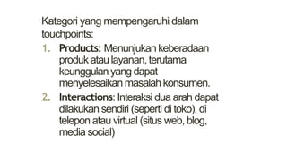 Kategori yang mempengaruhi dalam
touchpoints:
1. Products: Menunjukankeberadaan
produkataulayanan,terutama
keunggulanyangdapat
menyelesaikanmasalahkonsumen.
2. Interactions: Interaksi dua arah dapat
dilakukan sendiri (seperti di toko), di
telepon atau virtual (situs web, blog,
media social)
 