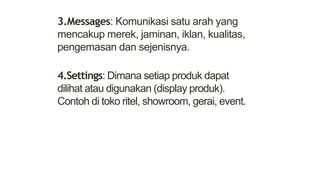 3.Messages: Komunikasi satu arah yang
mencakup merek, jaminan, iklan, kualitas,
pengemasan dan sejenisnya.
4.Settings: Dimana setiap produk dapat
dilihat atau digunakan (display produk).
Contoh di toko ritel, showroom, gerai, event.
 