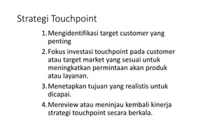 Strategi Touchpoint
1.Mengidentifikasi target customer yang
penting
2.Fokus investasi touchpoint pada customer
atau target market yang sesuai untuk
meningkatkan permintaan akan produk
atau layanan.
3.Menetapkan tujuan yang realistis untuk
dicapai.
4.Mereview atau meninjau kembali kinerja
strategi touchpoint secara berkala.
 