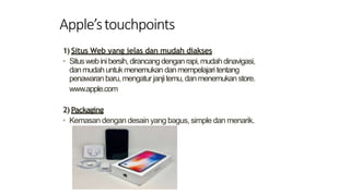 Apple’stouchpoints
1) Situs Web yang jelas dan mudah diakses
• Situswebinibersih,dirancangdenganrapi,mudahdinavigasi,
danmudahuntukmenemukan danmempelajari tentang
penawaranbaru,mengatur janjitemu,danmenemukan store.
www.apple.com
2) Packaging
• Kemasan dengan desain yang bagus, simple dan menarik.
 