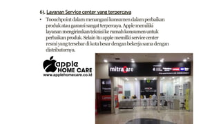 6). Layanan Service center yang terpercaya
• Toouchpointdalammenanganikonsumendalamperbaikan
produkataugaransisangatterpercaya.Applememiliki
layananmengirimkanteknisikerumahkonsumenuntuk
perbaikanproduk.Selainituapplememilkiservicecenter
resmiyangtersebardikotabesardenganbekerjasamadengan
distributornya.
 