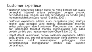 Customer Experiece
• customer experience adalah suatu hal yang berasal dari suatu
perangkat interaksi antara pelanggan dengan produk,
perusahaan atau bagian lain dari perusahaan itu sendiri yang
mampu melahirkan suatu reaksi (Gentile, 2007).
• customer experience adalah suatu pengakuan yang sifatnya
kognitif atau persepsi yang mampu menstimulasi motivasi
setiap pelanggan atau konsumen. Pengakuan atau persepsi
dari pelanggan tersebut mampu meningkatkan nilai pada
produk barang atau jasa perusahaan (Chen & Lin, 2014).
• Dapat ditarik kesimpulan bahwa customer experience adalah
suatu proses atau strategi serta penerapan yang dilakukan oleh
perusahaan untuk memanajemen pelanggan atas
pengalamannya menggunakan produk atau layanan
perusahaan.
 