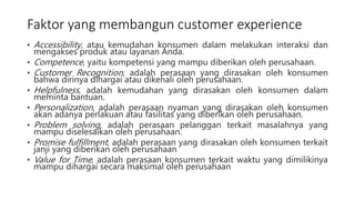 Faktor yang membangun customer experience
• Accessibility, atau kemudahan konsumen dalam melakukan interaksi dan
mengakses produk atau layanan Anda.
• Competence, yaitu kompetensi yang mampu diberikan oleh perusahaan.
• Customer Recognition, adalah perasaan yang dirasakan oleh konsumen
bahwa dirinya dihargai atau dikenali oleh perusahaan.
• Helpfulness, adalah kemudahan yang dirasakan oleh konsumen dalam
meminta bantuan.
• Personalization, adalah perasaan nyaman yang dirasakan oleh konsumen
akan adanya perlakuan atau fasilitas yang diberikan oleh perusahaan.
• Problem solving, adalah perasaan pelanggan terkait masalahnya yang
mampu diselesaikan oleh perusahaan.
• Promise fulfillment, adalah perasaan yang dirasakan oleh konsumen terkait
janji yang diberikan oleh perusahaan
• Value for Time, adalah perasaan konsumen terkait waktu yang dimilikinya
mampu dihargai secara maksimal oleh perusahaan
 
