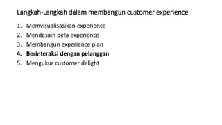 Langkah-Langkah dalam membangun customer experience
1. Memvisualisasikan experience
2. Mendesain peta experience
3. Membangun experience plan
4. Berinteraksi dengan pelanggan
5. Mengukur customer delight
 