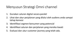 Menyusun Strategi Omni channel
1. Gunakan saluran digital secara paralel
2. Lihat dan ukur perjalanan yang dilalui oleh audiens anda sampai
tahap konvesi
3. Identifikasi segmen konsumen yang potensial
4. Identifikasi saluran dan perjalanan yang mereka lewati
5. Evaluasi dan ukur customer journey yang telah ada.
 