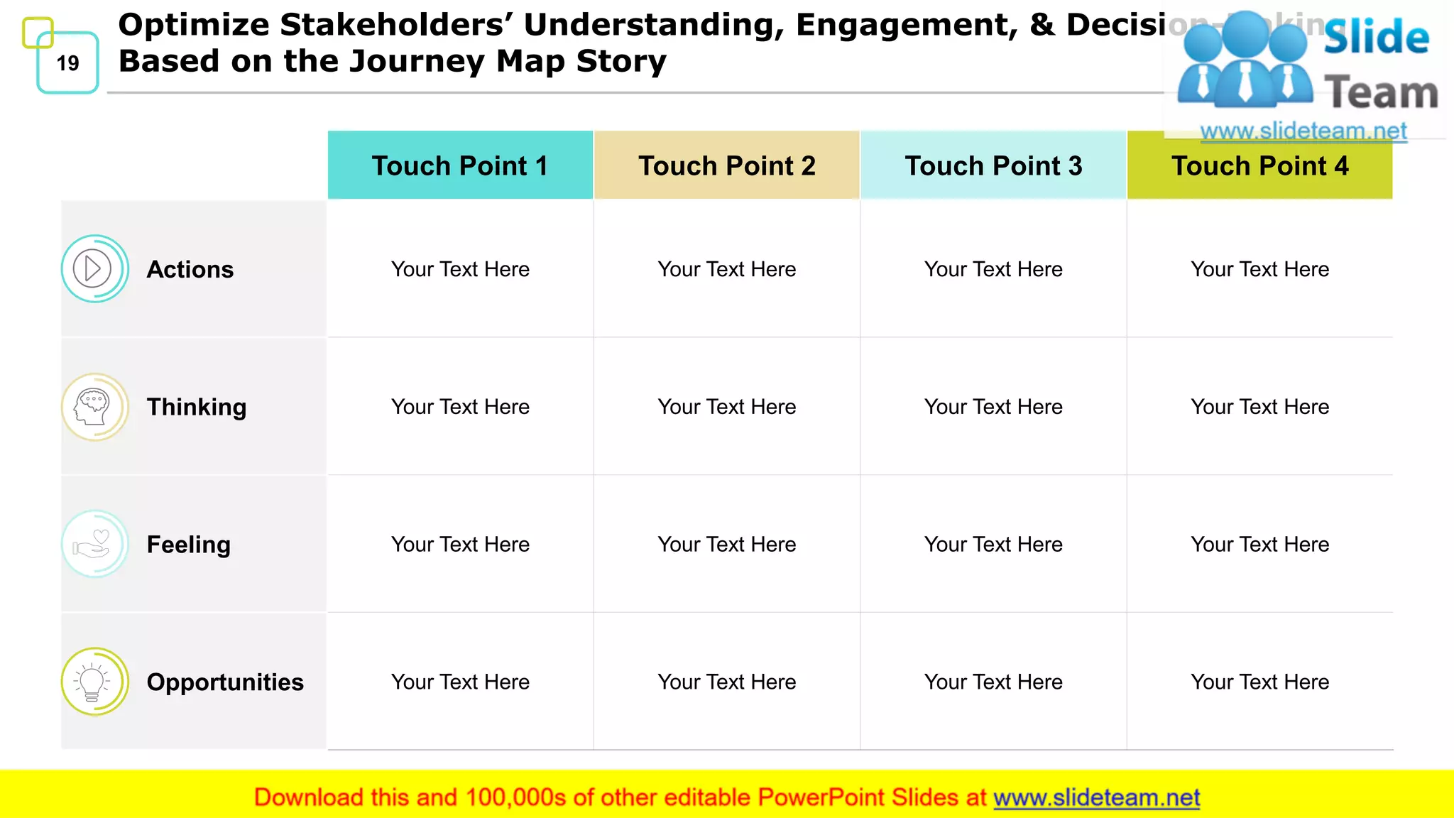 19
Optimize Stakeholders’ Understanding, Engagement, & Decision-Making
Based on the Journey Map Story
Touch Point 1 Touch Point 2 Touch Point 3 Touch Point 4
Actions Your Text Here Your Text Here Your Text Here Your Text Here
Thinking Your Text Here Your Text Here Your Text Here Your Text Here
Feeling Your Text Here Your Text Here Your Text Here Your Text Here
Opportunities Your Text Here Your Text Here Your Text Here Your Text Here
 
