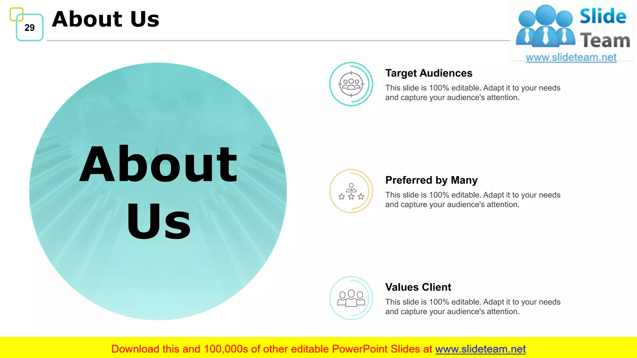 29 About Us
About
Us
Target Audiences
This slide is 100% editable. Adapt it to your needs
and capture your audience's attention.
Preferred by Many
This slide is 100% editable. Adapt it to your needs
and capture your audience's attention.
Values Client
This slide is 100% editable. Adapt it to your needs
and capture your audience's attention.
 