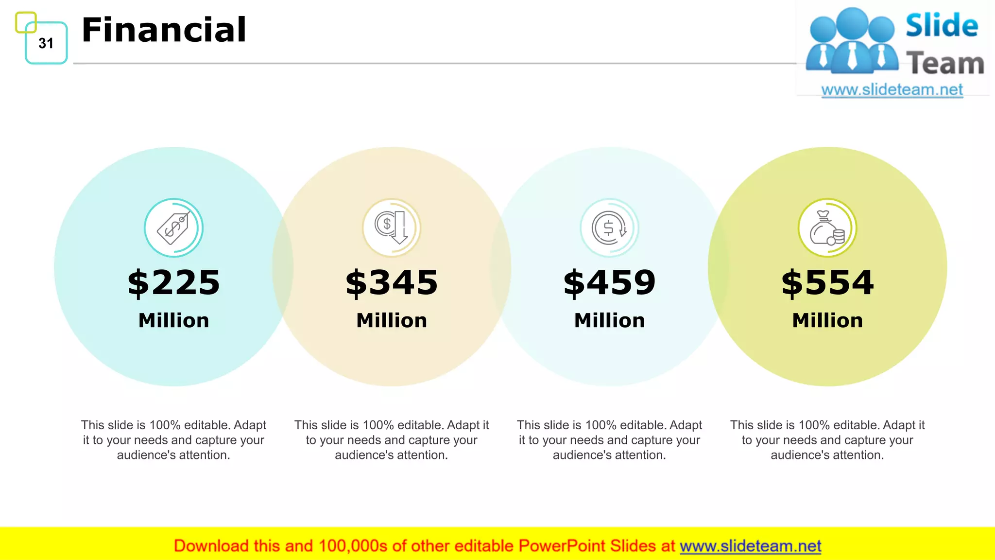 31 Financial
31
This slide is 100% editable. Adapt
it to your needs and capture your
audience's attention.
This slide is 100% editable. Adapt
it to your needs and capture your
audience's attention.
This slide is 100% editable. Adapt it
to your needs and capture your
audience's attention.
This slide is 100% editable. Adapt it
to your needs and capture your
audience's attention.
$225
Million
$459
Million
$554
Million
$345
Million
 