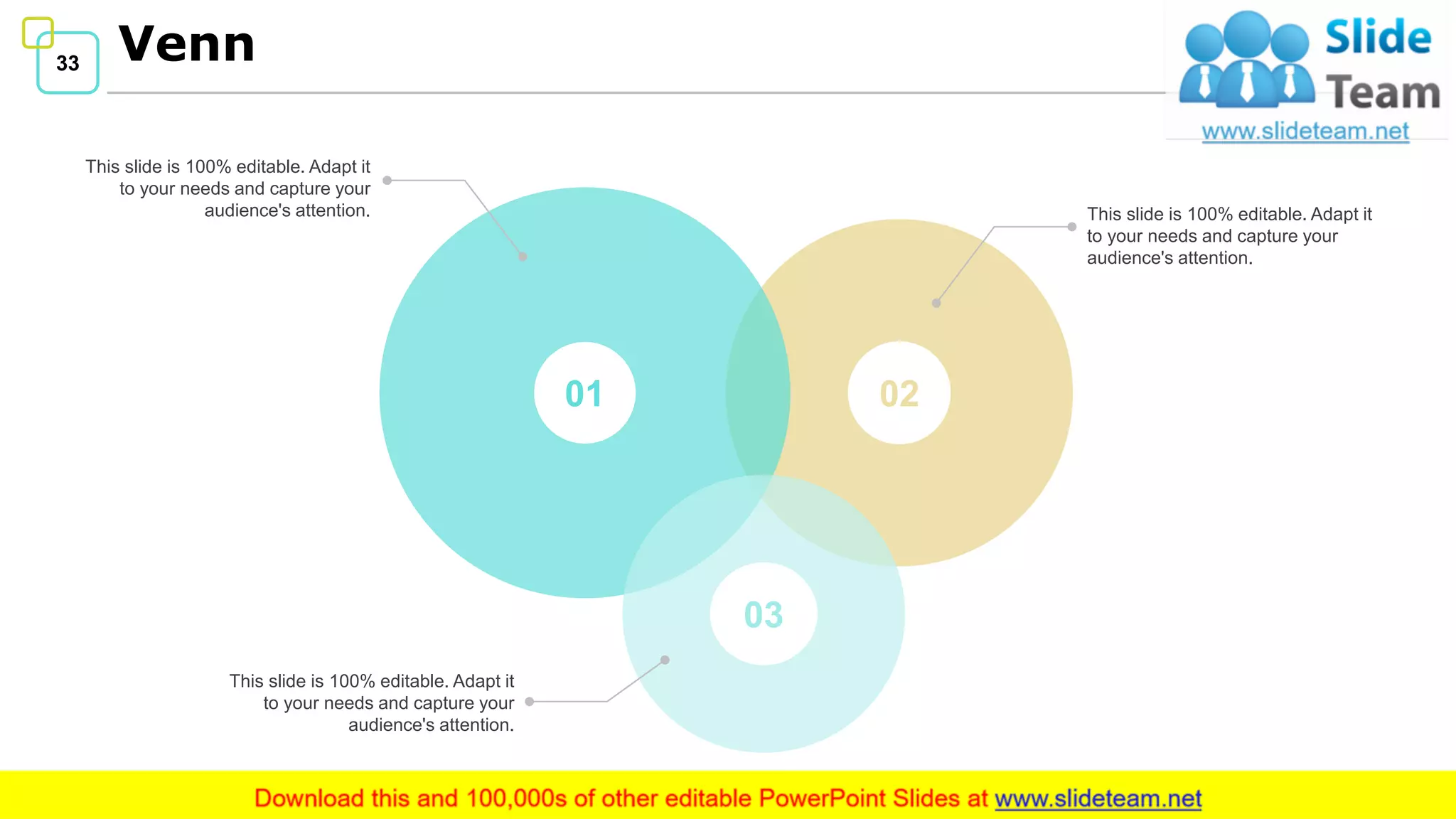 33 Venn
33
This slide is 100% editable. Adapt it
to your needs and capture your
audience's attention.
This slide is 100% editable. Adapt it
to your needs and capture your
audience's attention.
This slide is 100% editable. Adapt it
to your needs and capture your
audience's attention.
0201
03
 