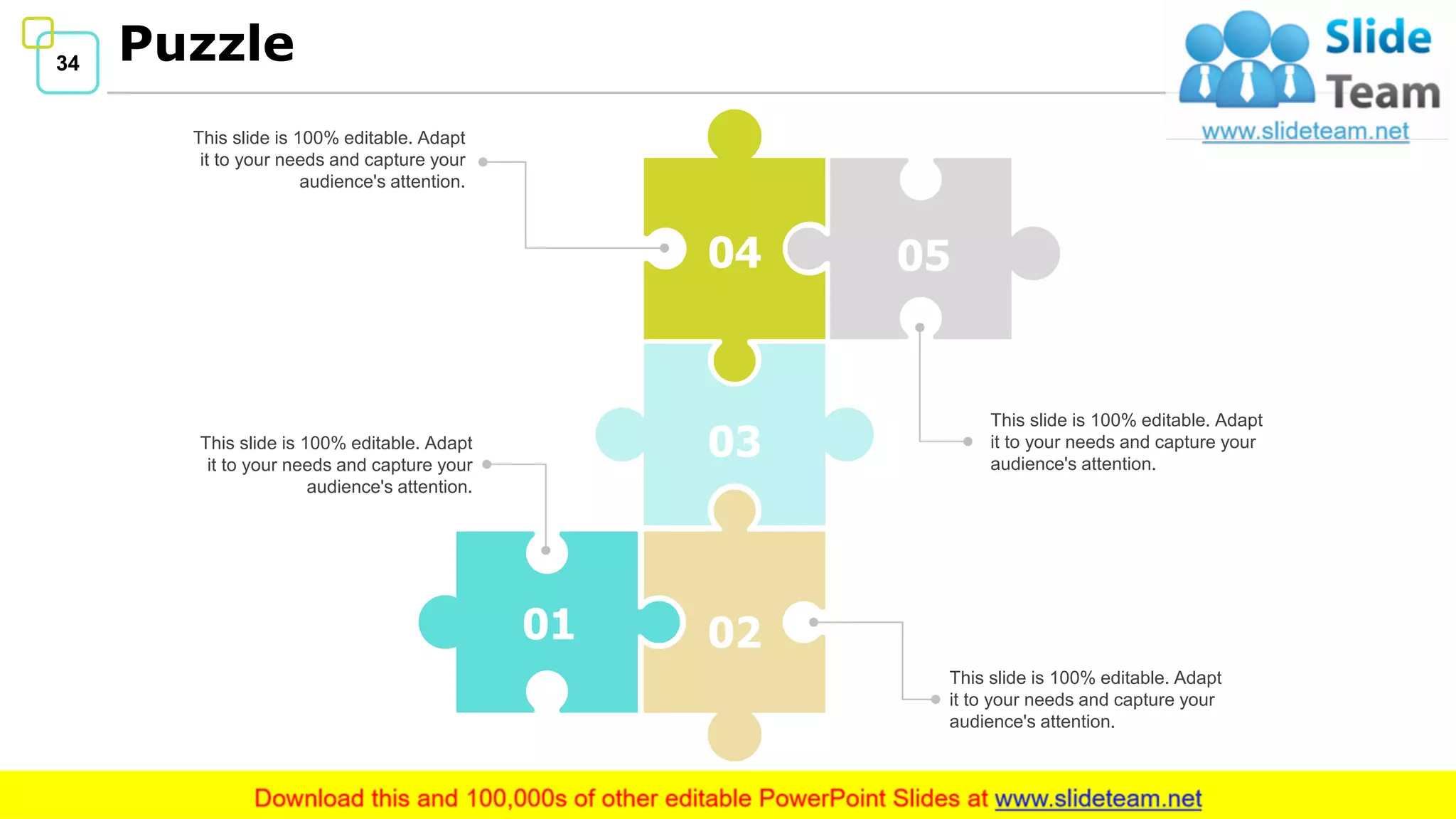 34 Puzzle
04
03
05
0201
This slide is 100% editable. Adapt
it to your needs and capture your
audience's attention.
This slide is 100% editable. Adapt
it to your needs and capture your
audience's attention.
This slide is 100% editable. Adapt
it to your needs and capture your
audience's attention.
This slide is 100% editable. Adapt
it to your needs and capture your
audience's attention.
 
