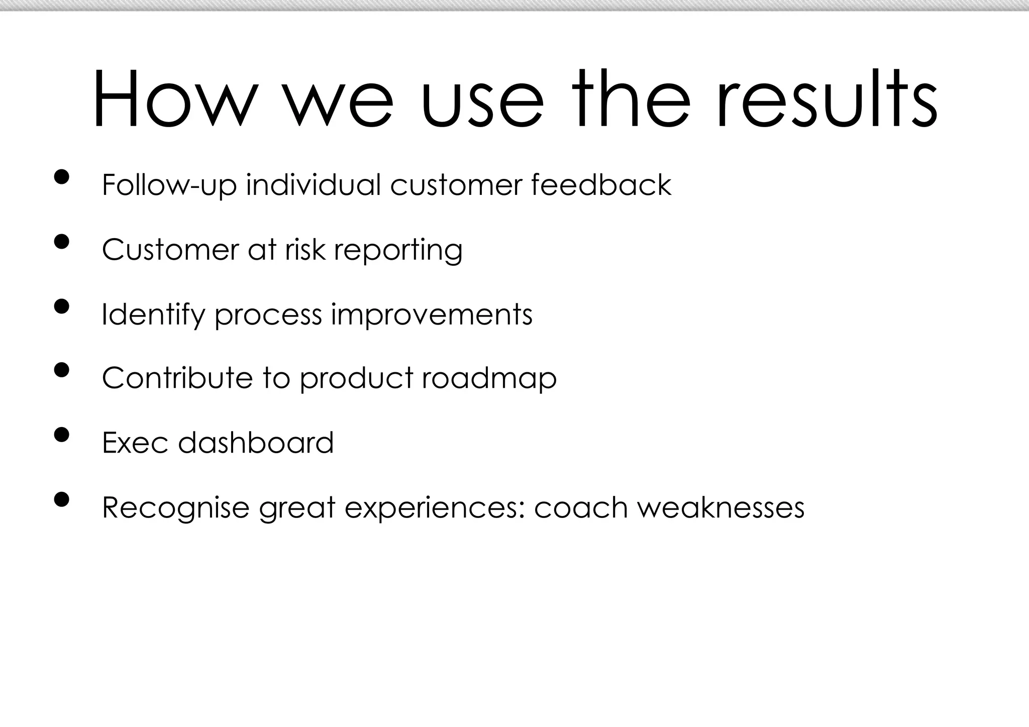 How we use the results
•  Follow-up individual customer feedback
•  Customer at risk reporting
•  Identify process improvements
•  Contribute to product roadmap
•  Exec dashboard
•  Recognise great experiences: coach weaknesses
 